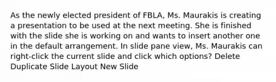 As the newly elected president of FBLA, Ms. Maurakis is creating a presentation to be used at the next meeting. She is finished with the slide she is working on and wants to insert another one in the default arrangement. In slide pane view, Ms. Maurakis can right-click the current slide and click which options? Delete Duplicate Slide Layout New Slide