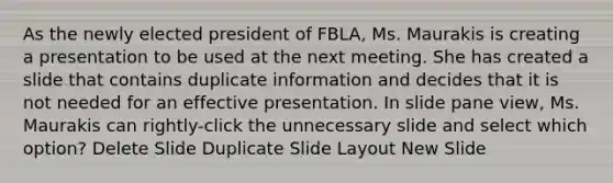 As the newly elected president of FBLA, Ms. Maurakis is creating a presentation to be used at the next meeting. She has created a slide that contains duplicate information and decides that it is not needed for an effective presentation. In slide pane view, Ms. Maurakis can rightly-click the unnecessary slide and select which option? Delete Slide Duplicate Slide Layout New Slide