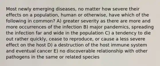 Most newly emerging diseases, no matter how severe their effects on a population, human or otherwise, have which of the following in common? A) greater severity as there are more and more occurrences of the infection B) major pandemics, spreading the infection far and wide in the population C) a tendency to die out rather quickly, cease to reproduce, or cause a less severe effect on the host D) a destruction of the host immune system and eventual cancer E) no discoverable relationship with other pathogens in the same or related species