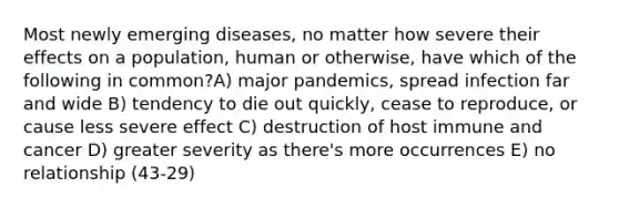 Most newly emerging diseases, no matter how severe their effects on a population, human or otherwise, have which of the following in common?A) major pandemics, spread infection far and wide B) tendency to die out quickly, cease to reproduce, or cause less severe effect C) destruction of host immune and cancer D) greater severity as there's more occurrences E) no relationship (43-29)