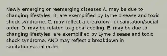 Newly emerging or reemerging diseases A. may be due to changing lifestyles. B. are exemplified by Lyme disease and toxic shock syndrome. C. may reflect a breakdown in sanitation/social order. D. may be related to global cooling. E. may be due to changing lifestyles, are exemplified by Lyme disease and toxic shock syndrome, AND may reflect a breakdown in sanitation/social order.