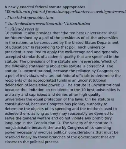 A newly enacted federal statute appropriates 100 million in federal funds to support basic research by universities located in the United States. The statute provides that "the ten best universities in the United States" will each receive10 million. It also provides that "the ten best universities" shall be "determined by a poll of the presidents of all the universities in the nation, to be conducted by the United States Department of Education." In responding to that poll, each university president is required to apply the well-recognized and generally accepted standards of academic quality that are specified in the statute. The provisions of the statute are inseverable. Which of the following statements about this statute is correct? A. The statute is unconstitutional, because the reliance by Congress on a poll of individuals who are not federal officials to determine the recipients of its appropriated funds is an unconstitutional delegation of legislative power. B. The statute is unconstitutional because the limitation on recipients to the 10 best universities is arbitrary and capricious and denies other high-quality universities the equal protection of the laws. C. The statute is constitutional, because Congress has plenary authority to determine the objects of its spending and the methods used to achieve them, as long as they may reasonably be deemed to serve the general welfare and do not violate any prohibitory language in the Constitution. D. The validity of the statute is nonjusticeable because the use by Congress of its spending power necessarily involves political considerations that must be resolved finally by those branches of the government that are closest to the political process.