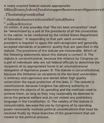 A newly enacted federal statute appropriates 100 million in federal funds to support basic research by universities located in the United States. The statute provides that "the ten best universities in the United States" will each receive10 million. It also provides that "the ten best universities" shall be "determined by a poll of the presidents of all the universities in the nation, to be conducted by the United States Department of Education." In responding to that poll, each university president is required to apply the well-recognized and generally accepted standards of academic quality that are specified in the statute. The provisions of the statute are inseverable. Which of the following statements about this statute is correct? A: The statute is unconstitutional, because the reliance by Congress on a poll of individuals who are not federal officials to determine the recipients of its appropriated funds is an unconstitutional delegation of legislative power. B: The statute is unconstitutional, because the limitation on recipients to the ten best universities is arbitrary and capricious and denies other high quality universities the equal protection of the laws. C: The statute is constitutional, because Congress has plenary authority to determine the objects of its spending and the methods used to achieve them, so long as they may reasonably be deemed to serve the general welfare and do not violate any prohibitory language in the Constitution. D: The validity of the statute is nonjusticiable, because the use by Congress of its spending power necessarily involves political considerations that must be resolved finally by those branches of the government that are closest to the political process.