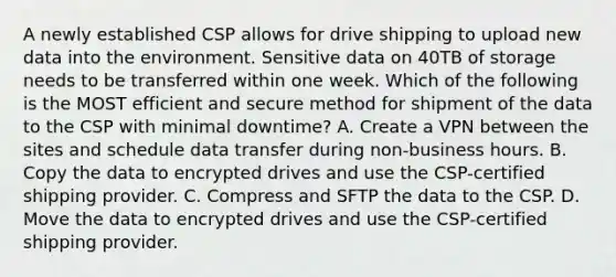 A newly established CSP allows for drive shipping to upload new data into the environment. Sensitive data on 40TB of storage needs to be transferred within one week. Which of the following is the MOST efficient and secure method for shipment of the data to the CSP with minimal downtime? A. Create a VPN between the sites and schedule data transfer during non-business hours. B. Copy the data to encrypted drives and use the CSP-certified shipping provider. C. Compress and SFTP the data to the CSP. D. Move the data to encrypted drives and use the CSP-certified shipping provider.