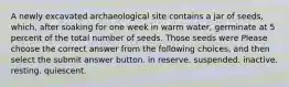 A newly excavated archaeological site contains a jar of seeds, which, after soaking for one week in warm water, germinate at 5 percent of the total number of seeds. Those seeds were Please choose the correct answer from the following choices, and then select the submit answer button. in reserve. suspended. inactive. resting. quiescent.