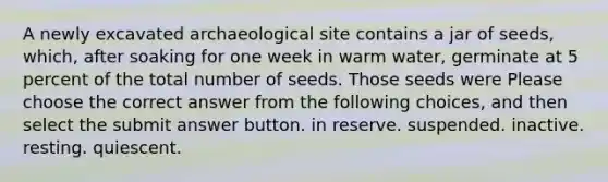 A newly excavated archaeological site contains a jar of seeds, which, after soaking for one week in warm water, germinate at 5 percent of the total number of seeds. Those seeds were Please choose the correct answer from the following choices, and then select the submit answer button. in reserve. suspended. inactive. resting. quiescent.