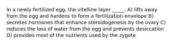 In a newly fertilized egg, the vitelline layer _____. A) lifts away from the egg and hardens to form a fertilization envelope B) secretes hormones that enhance steroidogenesis by the ovary C) reduces the loss of water from the egg and prevents desiccation D) provides most of the nutrients used by the zygote