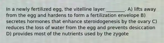 In a newly fertilized egg, the vitelline layer ________. A) lifts away from the egg and hardens to form a fertilization envelope B) secretes hormones that enhance steroidogenesis by the ovary C) reduces the loss of water from the egg and prevents desiccation D) provides most of the nutrients used by the zygote