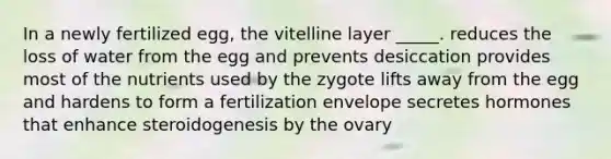 In a newly fertilized egg, the vitelline layer _____. reduces the loss of water from the egg and prevents desiccation provides most of the nutrients used by the zygote lifts away from the egg and hardens to form a fertilization envelope secretes hormones that enhance steroidogenesis by the ovary