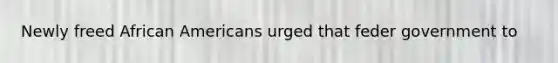 Newly freed African Americans urged that feder government to