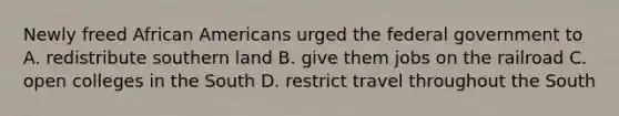 Newly freed African Americans urged the federal government to A. redistribute southern land B. give them jobs on the railroad C. open colleges in the South D. restrict travel throughout the South