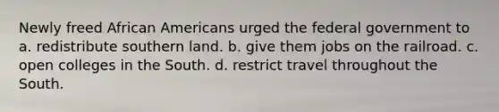 Newly freed African Americans urged the federal government to a. redistribute southern land. b. give them jobs on the railroad. c. open colleges in the South. d. restrict travel throughout the South.