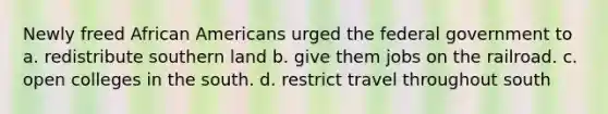 Newly freed African Americans urged the federal government to a. redistribute southern land b. give them jobs on the railroad. c. open colleges in the south. d. restrict travel throughout south