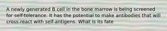 A newly generated B cell in the bone marrow is being screened for self-tolerance. It has the potential to make antibodies that will cross-react with self-antigens. What is its fate