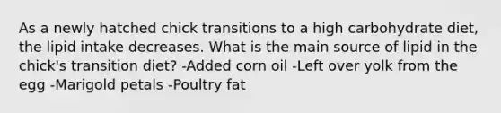 As a newly hatched chick transitions to a high carbohydrate diet, the lipid intake decreases. What is the main source of lipid in the chick's transition diet? -Added corn oil -Left over yolk from the egg -Marigold petals -Poultry fat