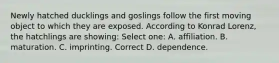 Newly hatched ducklings and goslings follow the first moving object to which they are exposed. According to Konrad Lorenz, the hatchlings are showing: Select one: A. affiliation. B. maturation. C. imprinting. Correct D. dependence.