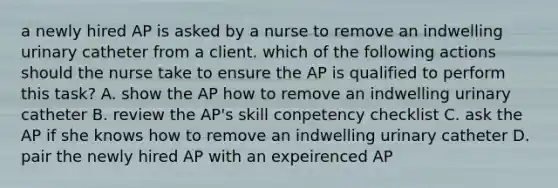 a newly hired AP is asked by a nurse to remove an indwelling urinary catheter from a client. which of the following actions should the nurse take to ensure the AP is qualified to perform this task? A. show the AP how to remove an indwelling urinary catheter B. review the AP's skill conpetency checklist C. ask the AP if she knows how to remove an indwelling urinary catheter D. pair the newly hired AP with an expeirenced AP