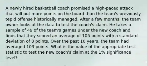 A newly hired basketball coach promised a high-paced attack that will put more points on the board than the team's previously tepid offense historically managed. After a few months, the team owner looks at the data to test the coach's claim. He takes a sample of 49 of the team's games under the new coach and finds that they scored an average of 105 points with a standard deviation of 8 points. Over the past 10 years, the team had averaged 103 points. What is the value of the appropriate test statistic to test the new coach's claim at the 1% significance level?