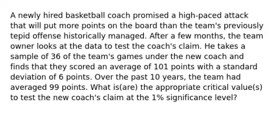 A newly hired basketball coach promised a high-paced attack that will put more points on the board than the team's previously tepid offense historically managed. After a few months, the team owner looks at the data to test the coach's claim. He takes a sample of 36 of the team's games under the new coach and finds that they scored an average of 101 points with a standard deviation of 6 points. Over the past 10 years, the team had averaged 99 points. What is(are) the appropriate critical value(s) to test the new coach's claim at the 1% significance level?