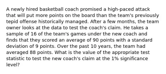 A newly hired basketball coach promised a high-paced attack that will put more points on the board than the team's previously tepid offense historically managed. After a few months, the team owner looks at the data to test the coach's claim. He takes a sample of 16 of the team's games under the new coach and finds that they scored an average of 90 points with a standard deviation of 9 points. Over the past 10 years, the team had averaged 88 points. What is the value of the appropriate test statistic to test the new coach's claim at the 1% significance level?