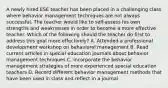 A newly hired ESE teacher has been placed in a challenging class where behavior management techniques are not always successful. The teacher would like to self-assess his own strengths and weaknesses in order to become a more effective teacher. Which of the following should the teacher do first to address this goal more effectively? A. Attended a professional development workshop on behavioral management B. Read current articles in special education journals about behavior management techniques C. Incorporate the behavior management strategies of more experienced special education teachers D. Record different behavior management methods that have been used in class and reflect in a journal