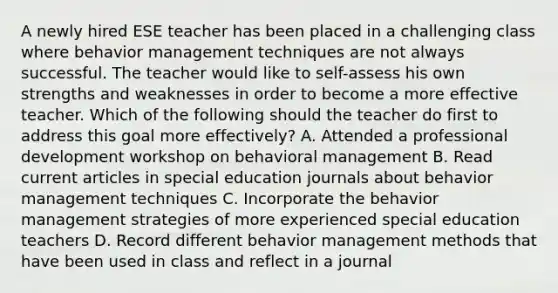 A newly hired ESE teacher has been placed in a challenging class where behavior management techniques are not always successful. The teacher would like to self-assess his own strengths and weaknesses in order to become a more effective teacher. Which of the following should the teacher do first to address this goal more effectively? A. Attended a professional development workshop on behavioral management B. Read current articles in special education journals about behavior management techniques C. Incorporate the behavior management strategies of more experienced special education teachers D. Record different behavior management methods that have been used in class and reflect in a journal