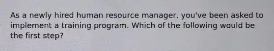 As a newly hired human resource​ manager, you've been asked to implement a training program. Which of the following would be the first​ step?