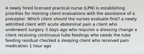 A newly hired licensed practical nurse (LPN) is establishing priorities for morning client evaluations with the assistance of a preceptor. Which client should the nurses evaluate first? a newly admitted client with acute abdominal pain a client who underwent surgery 3 days ago who requires a dressing change a client receiving continuous tube feedings who needs the tube feeding residual checked a sleeping client who received pain medication 1 hour ago