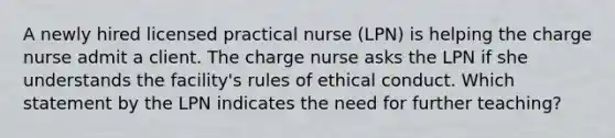 A newly hired licensed practical nurse (LPN) is helping the charge nurse admit a client. The charge nurse asks the LPN if she understands the facility's rules of ethical conduct. Which statement by the LPN indicates the need for further teaching?