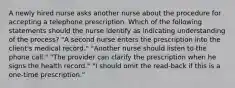 A newly hired nurse asks another nurse about the procedure for accepting a telephone prescription. Which of the following statements should the nurse identify as indicating understanding of the process? "A second nurse enters the prescription into the client's medical record." "Another nurse should listen to the phone call." "The provider can clarify the prescription when he signs the health record." "I should omit the read-back if this is a one-time prescription."