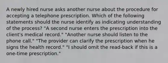 A newly hired nurse asks another nurse about the procedure for accepting a telephone prescription. Which of the following statements should the nurse identify as indicating understanding of the process? "A second nurse enters the prescription into the client's medical record." "Another nurse should listen to the phone call." "The provider can clarify the prescription when he signs the health record." "I should omit the read-back if this is a one-time prescription."