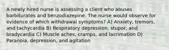 A newly hired nurse is assessing a client who abuses barbiturates and benzodiazepine. The nurse would observe for evidence of which withdrawal symptoms? A) Anxiety, tremors, and tachycardia B) Respiratory depression, stupor, and bradycardia C) Muscle aches, cramps, and lacrimation D) Paranoia, depression, and agitation