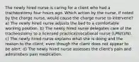 The newly hired nurse is caring for a client who had a tracheostomy four hours ago. Which action by the nurse, if noted by the charge nurse, would cause the charge nurse to intervene? a) The newly hired nurse adjusts the bed to a comfortable working position. b) The newly hired nurse delegates care of the tracheostomy to a licensed practical/vocational nurse (LPN/LVN). c) The newly hired nurse explains what she is doing and the reason to the client, even though the client does not appear to be alert. d) The newly hired nurse assesses the client's pain and administers pain medication.