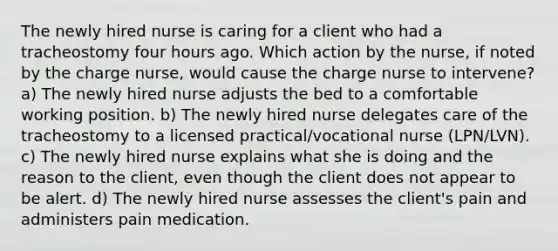 The newly hired nurse is caring for a client who had a tracheostomy four hours ago. Which action by the nurse, if noted by the charge nurse, would cause the charge nurse to intervene? a) The newly hired nurse adjusts the bed to a comfortable working position. b) The newly hired nurse delegates care of the tracheostomy to a licensed practical/vocational nurse (LPN/LVN). c) The newly hired nurse explains what she is doing and the reason to the client, even though the client does not appear to be alert. d) The newly hired nurse assesses the client's pain and administers pain medication.