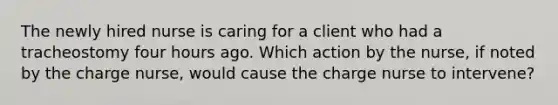 The newly hired nurse is caring for a client who had a tracheostomy four hours ago. Which action by the nurse, if noted by the charge nurse, would cause the charge nurse to intervene?