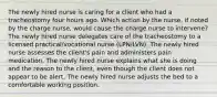 The newly hired nurse is caring for a client who had a tracheostomy four hours ago. Which action by the nurse, if noted by the charge nurse, would cause the charge nurse to intervene? The newly hired nurse delegates care of the tracheostomy to a licensed practical/vocational nurse (LPN/LVN). The newly hired nurse assesses the client's pain and administers pain medication. The newly hired nurse explains what she is doing and the reason to the client, even though the client does not appear to be alert. The newly hired nurse adjusts the bed to a comfortable working position.