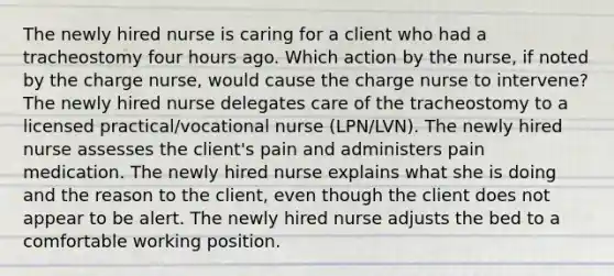 The newly hired nurse is caring for a client who had a tracheostomy four hours ago. Which action by the nurse, if noted by the charge nurse, would cause the charge nurse to intervene? The newly hired nurse delegates care of the tracheostomy to a licensed practical/vocational nurse (LPN/LVN). The newly hired nurse assesses the client's pain and administers pain medication. The newly hired nurse explains what she is doing and the reason to the client, even though the client does not appear to be alert. The newly hired nurse adjusts the bed to a comfortable working position.