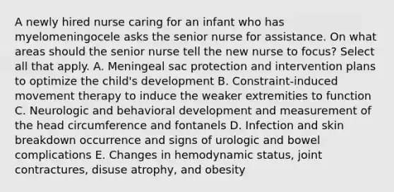 A newly hired nurse caring for an infant who has myelomeningocele asks the senior nurse for assistance. On what areas should the senior nurse tell the new nurse to focus? Select all that apply. A. Meningeal sac protection and intervention plans to optimize the child's development B. Constraint-induced movement therapy to induce the weaker extremities to function C. Neurologic and behavioral development and measurement of the head circumference and fontanels D. Infection and skin breakdown occurrence and signs of urologic and bowel complications E. Changes in hemodynamic status, joint contractures, disuse atrophy, and obesity