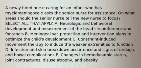 A newly hired nurse caring for an infant who has myelomeningocele asks the senior nurse for assistance. On what areas should the senior nurse tell the new nurse to focus? SELECT ALL THAT APPLY. A. Neurologic and behavioral development and measurement of the head circumference and fontanels B. Meningeal sac protection and intervention plans to optimize the child's development C. Constraint-induced movement therapy to induce the weaker extremities to function D. Infection and skin breakdown occurrence and signs of urologic and bowel complications E. Changes in hemodynamic status, joint contractures, disuse atrophy, and obesity