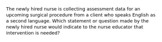 The newly hired nurse is collecting assessment data for an upcoming surgical procedure from a client who speaks English as a second language. Which statement or question made by the newly hired nurse would indicate to the nurse educator that intervention is needed?