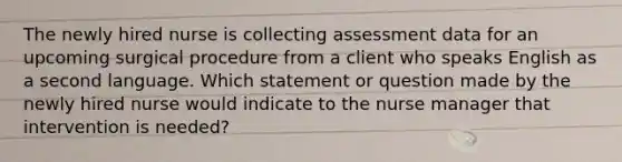 The newly hired nurse is collecting assessment data for an upcoming surgical procedure from a client who speaks English as a second language. Which statement or question made by the newly hired nurse would indicate to the nurse manager that intervention is needed?