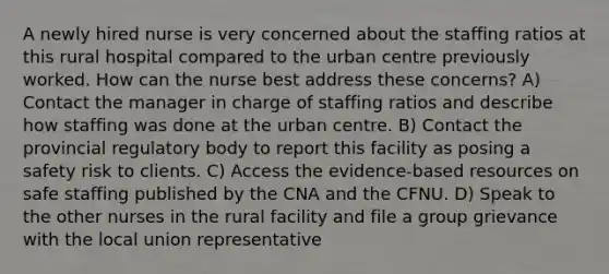 A newly hired nurse is very concerned about the staffing ratios at this rural hospital compared to the urban centre previously worked. How can the nurse best address these concerns? A) Contact the manager in charge of staffing ratios and describe how staffing was done at the urban centre. B) Contact the provincial regulatory body to report this facility as posing a safety risk to clients. C) Access the evidence-based resources on safe staffing published by the CNA and the CFNU. D) Speak to the other nurses in the rural facility and file a group grievance with the local union representative