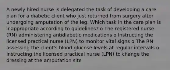 A newly hired nurse is delegated the task of developing a care plan for a diabetic client who just returned from surgery after undergoing amputation of the leg. Which task in the care plan is inappropriate according to guidelines? o The registered nurse (RN) administering antidiabetic medications o Instructing the licensed practical nurse (LPN) to monitor vital signs o The RN assessing the client's blood glucose levels at regular intervals o Instructing the licensed practical nurse (LPN) to change the dressing at the amputation site