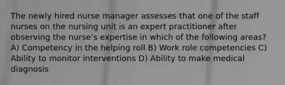 The newly hired nurse manager assesses that one of the staff nurses on the nursing unit is an expert practitioner after observing the nurse's expertise in which of the following areas? A) Competency in the helping roll B) Work role competencies C) Ability to monitor interventions D) Ability to make medical diagnosis