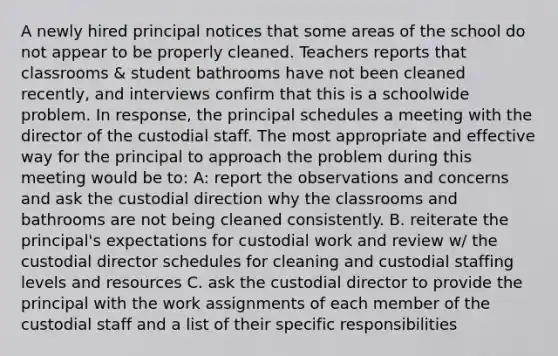 A newly hired principal notices that some areas of the school do not appear to be properly cleaned. Teachers reports that classrooms & student bathrooms have not been cleaned recently, and interviews confirm that this is a schoolwide problem. In response, the principal schedules a meeting with the director of the custodial staff. The most appropriate and effective way for the principal to approach the problem during this meeting would be to: A: report the observations and concerns and ask the custodial direction why the classrooms and bathrooms are not being cleaned consistently. B. reiterate the principal's expectations for custodial work and review w/ the custodial director schedules for cleaning and custodial staffing levels and resources C. ask the custodial director to provide the principal with the work assignments of each member of the custodial staff and a list of their specific responsibilities