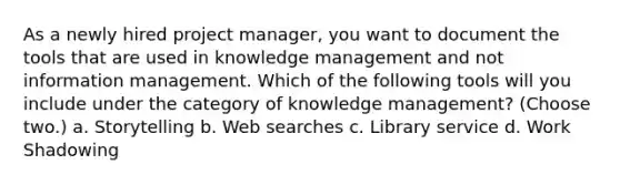 As a newly hired project manager, you want to document the tools that are used in knowledge management and not information management. Which of the following tools will you include under the category of knowledge management? (Choose two.) a. Storytelling b. Web searches c. Library service d. Work Shadowing