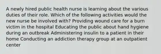 A newly hired public health nurse is learning about the various duties of their role. Which of the following activities would the new nurse be involved with? Providing wound care for a burn victim in the hospital Educating the public about hand hygiene during an outbreak Administering insulin to a patient in their home Conducting an addiction therapy group at an outpatient center