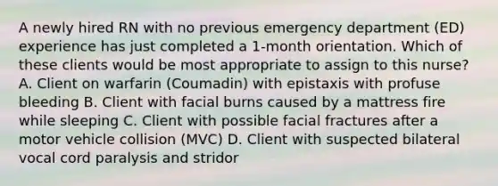 A newly hired RN with no previous emergency department (ED) experience has just completed a 1-month orientation. Which of these clients would be most appropriate to assign to this nurse? A. Client on warfarin (Coumadin) with epistaxis with profuse bleeding B. Client with facial burns caused by a mattress fire while sleeping C. Client with possible facial fractures after a motor vehicle collision (MVC) D. Client with suspected bilateral vocal cord paralysis and stridor