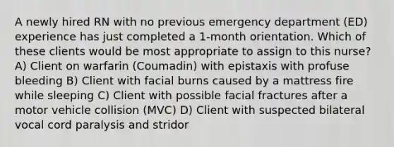 A newly hired RN with no previous emergency department (ED) experience has just completed a 1-month orientation. Which of these clients would be most appropriate to assign to this nurse? A) Client on warfarin (Coumadin) with epistaxis with profuse bleeding B) Client with facial burns caused by a mattress fire while sleeping C) Client with possible facial fractures after a motor vehicle collision (MVC) D) Client with suspected bilateral vocal cord paralysis and stridor