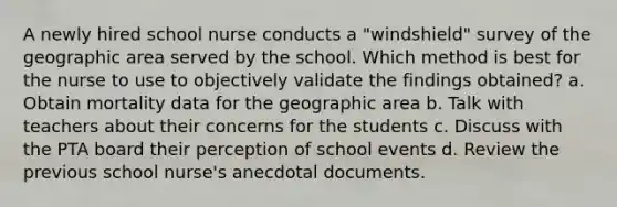 A newly hired school nurse conducts a "windshield" survey of the geographic area served by the school. Which method is best for the nurse to use to objectively validate the findings obtained? a. Obtain mortality data for the geographic area b. Talk with teachers about their concerns for the students c. Discuss with the PTA board their perception of school events d. Review the previous school nurse's anecdotal documents.